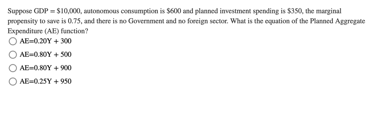 Suppose GDP = $10,000, autonomous consumption is $600 and planned investment spending is $350, the marginal
propensity to save is 0.75, and there is no Government and no foreign sector. What is the equation of the Planned Aggregate
Expenditure (AE) function?
AE=0.20Y + 300
AE=0.80Y + 500
AE=0.80Y + 900
AE=0.25Y + 950

