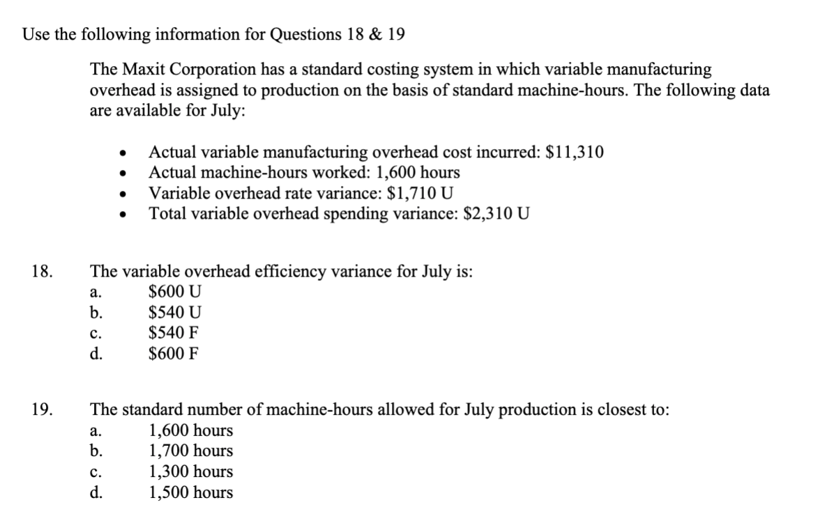 Use the following information for Questions 18 & 19
18.
19.
The Maxit Corporation has a standard costing system in which variable manufacturing
overhead is assigned to production on the basis of standard machine-hours. The following data
are available for July:
C.
d.
The variable overhead efficiency variance for July is:
a.
$600 U
b.
$540 U
$540 F
$600 F
●
a.
b.
Actual variable manufacturing overhead cost incurred: $11,310
Actual machine-hours worked: 1,600 hours
Variable overhead rate variance: $1,710 U
Total variable overhead spending variance: $2,310 U
The standard number of machine-hours allowed for July production is closest to:
1,600 hours
1,700 hours
C.
d.
1,300 hours
1,500 hours