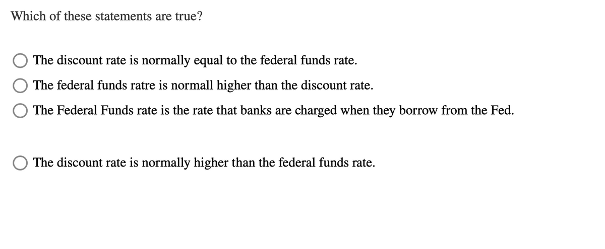 Which of these statements are true?
The discount rate is normally equal to the federal funds rate.
The federal funds ratre is normall higher than the discount rate.
The Federal Funds rate is the rate that banks are charged when they borrow from the Fed.
O The discount rate is normally higher than the federal funds rate.
