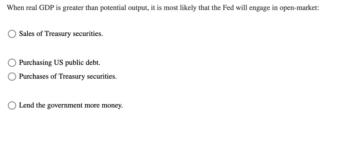 When real GDP is greater than potential output, it is most likely that the Fed will engage in open-market:
Sales of Treasury securities.
Purchasing US public debt.
O Purchases of Treasury securities.
O Lend the government more money.
