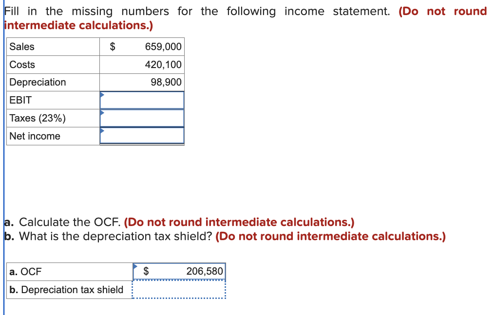 Fill in the missing numbers for the following income statement. (Do not round
intermediate calculations.)
Sales
Costs
Depreciation
EBIT
Taxes (23%)
Net income
$
659,000
420,100
98,900
a. Calculate the OCF. (Do not round intermediate calculations.)
b. What is the depreciation tax shield? (Do not round intermediate calculations.)
a. OCF
$
206,580
b. Depreciation tax shield