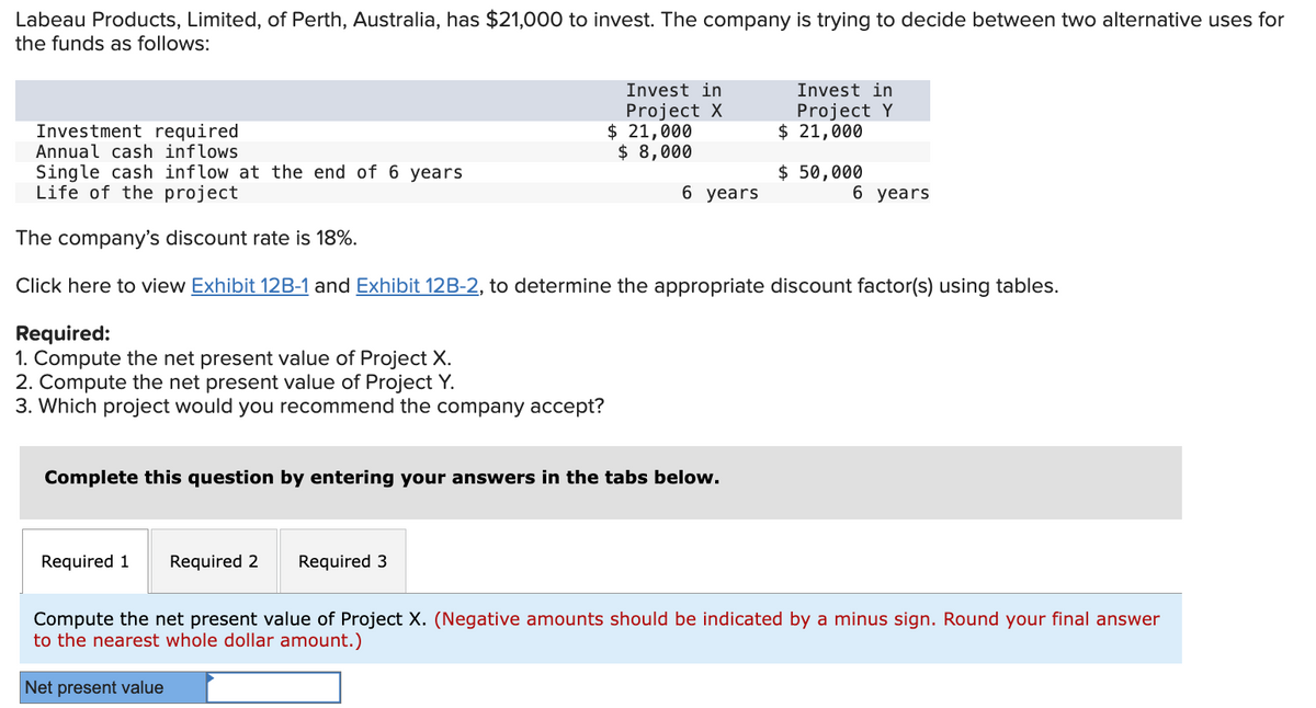 Labeau Products, Limited, of Perth, Australia, has $21,000 to invest. The company is trying to decide between two alternative uses for
the funds as follows:
Required:
1. Compute the net present value of Project X.
2. Compute the net present value of Project Y.
3. Which project would you recommend the company accept?
Invest in
Project X
Investment required
Annual cash inflows
Single cash inflow at the end of 6 years
Life of the project
The company's discount rate is 18%.
Click here to view Exhibit 12B-1 and Exhibit 12B-2, to determine the appropriate discount factor(s) using tables.
Required 1 Required 2 Required 3
$ 21,000
$ 8,000
6 years
Complete this question by entering your answers in the tabs below.
Invest in
Project Y
$ 21,000
$ 50,000
6 years
Compute the net present value of Project X. (Negative amounts should be indicated by a minus sign. Round your final answer
to the nearest whole dollar amount.)
Net present value