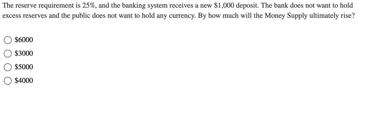 The reserve requirement is 25%, and the banking system receives a new $1,000 deposit. The bank does not want to hold
excess reserves and the public does not want to hold any currency. By how much will the Money Supply ultimately rise?
$6000
$3000
$5000
$4000
