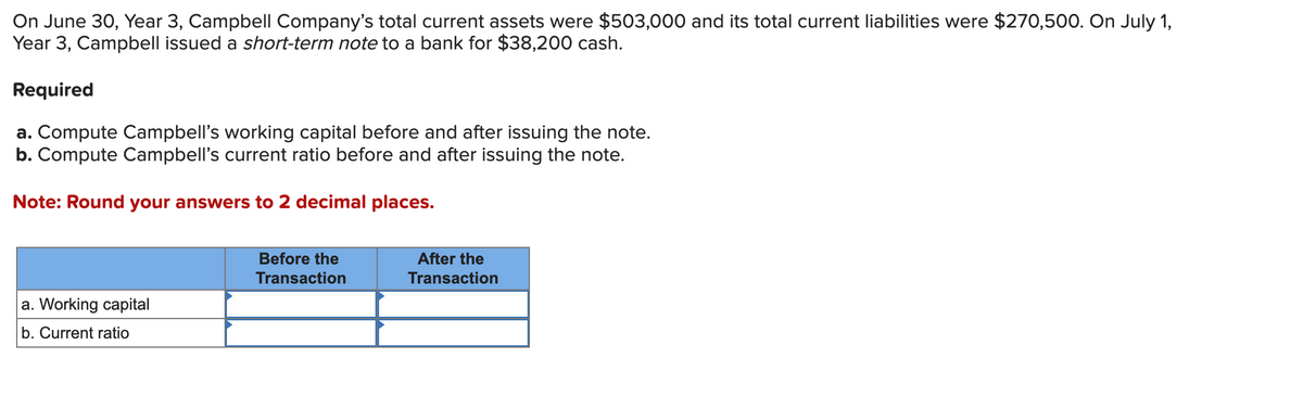 On June 30, Year 3, Campbell Company's total current assets were $503,000 and its total current liabilities were $270,500. On July 1,
Year 3, Campbell issued a short-term note to a bank for $38,200 cash.
Required
a. Compute Campbell's working capital before and after issuing the note.
b. Compute Campbell's current ratio before and after issuing the note.
Note: Round your answers to 2 decimal places.
a. Working capital
b. Current ratio
Before the
Transaction
After the
Transaction