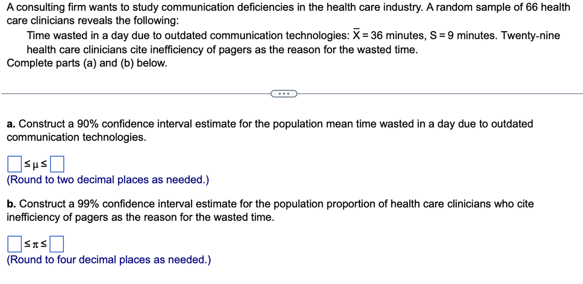 A consulting firm wants to study communication deficiencies in the health care industry. A random sample of 66 health
care clinicians reveals the following:
Time wasted in a day due to outdated communication technologies: X = 36 minutes, S = 9 minutes. Twenty-nine
health care clinicians cite inefficiency of pagers as the reason for the wasted time.
Complete parts (a) and (b) below.
a. Construct a 90% confidence interval estimate for the population mean time wasted in a day due to outdated
communication technologies.
sus Π
(Round to two decimal places as needed.)
b. Construct a 99% confidence interval estimate for the population proportion of health care clinicians who cite
inefficiency of pagers as the reason for the wasted time.
Σπς
(Round to four decimal places as needed.)