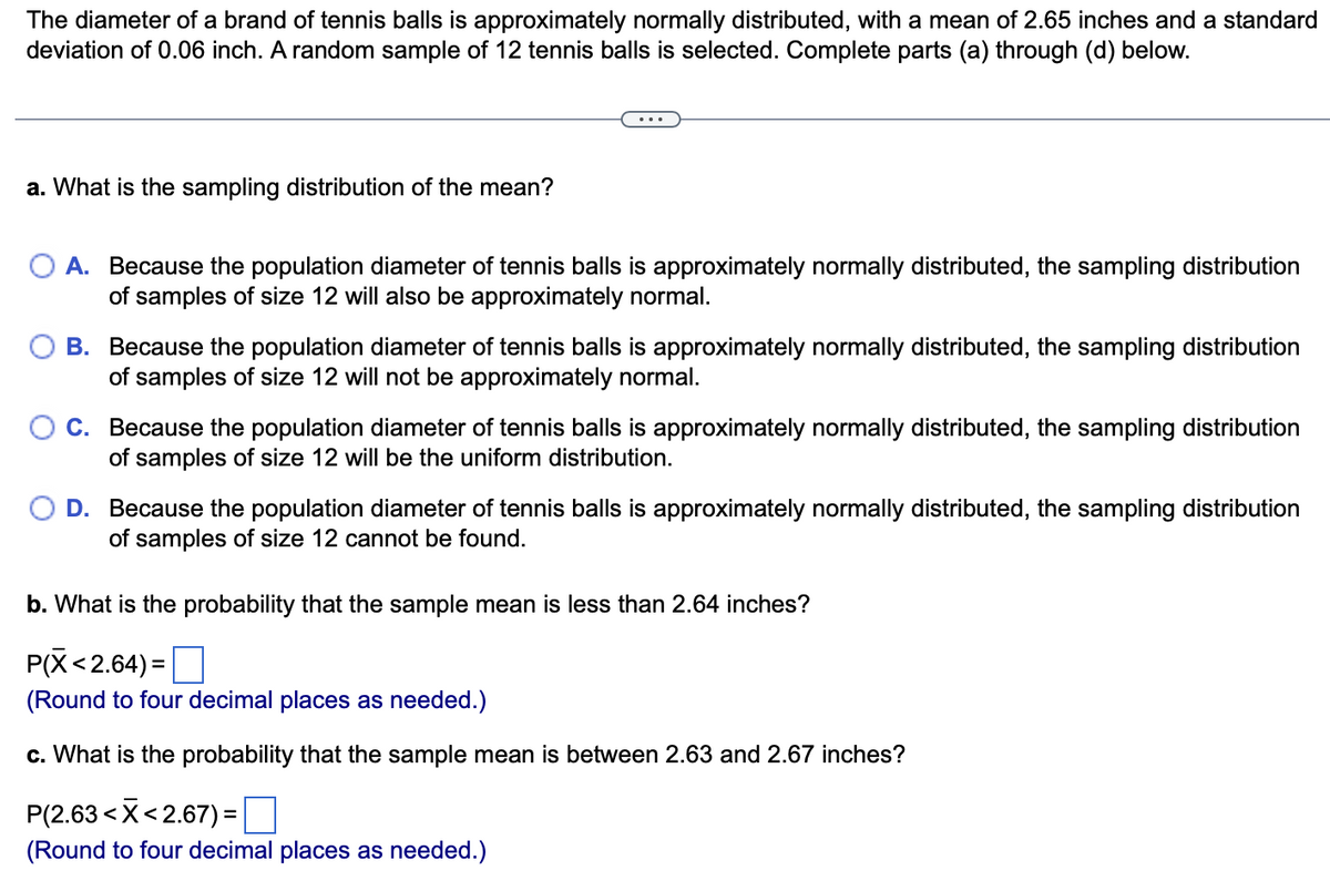 The diameter of a brand of tennis balls is approximately normally distributed, with a mean of 2.65 inches and a standard
deviation of 0.06 inch. A random sample of 12 tennis balls is selected. Complete parts (a) through (d) below.
a. What is the sampling distribution of the mean?
O A. Because the population diameter of tennis balls is approximately normally distributed, the sampling distribution
of samples of size 12 will also be approximately normal.
B. Because the population diameter of tennis balls is approximately normally distributed, the sampling distribution
of samples of size 12 will not be approximately normal.
C. Because the population diameter of tennis balls is approximately normally distributed, the sampling distribution
of samples of size 12 will be the uniform distribution.
D. Because the population diameter of tennis balls is approximately normally distributed, the sampling distribution
of samples of size 12 cannot be found.
b. What is the probability that the sample mean is less than 2.64 inches?
P(X<2.64)=
(Round to four decimal places as needed.)
c. What is the probability that the sample mean is between 2.63 and 2.67 inches?
P(2.63 < X<2.67) =
(Round to four decimal places as needed.)