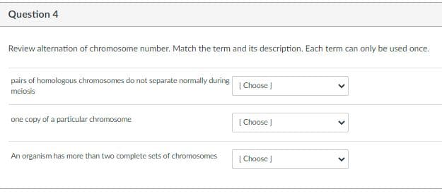 Question 4
Review alternation of chromosome number. Match the term and its description. Each term can only be used once.
pairs of homologous chromosomes do not separate nomally during
|Choose )
meiosis
one copy of a particular chromosome
|Choose )
An organism has more than two complete sets of chromosomes
| Choose J
