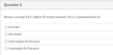Question 2
Review concept 14.1. Select all correct answers. Pp is a representation of
O genotype.
O phenotype.
O heterozygous for that gene.
O homozygous for that gene.
