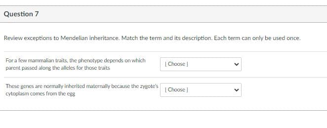 Question 7
Review exceptions to Mendelian inheritance. Match the term and its description. Each term can only be used once.
For a few mammalian traits, the phenotype depends on which
parent passed along the alleles for those traits
[ Choose |
These genes are normally inherited maternally because the zygote's
cytoplasm comes from the egg
| Choose )
