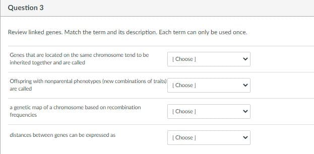 Question 3
Review linked genes. Match the term and its description. Each term can only be used once.
Genes that are located on the same chromosome tend to be
[ Choose )
inherited together and are called
Offspring with nonparental phenotypes (new combinations of traits)
are called
[ Choose )
a genetic map of a chromosome based on recombination
[ Choose )
frequencies
distances between genes can be expressed as
| Choose |
>
>
>

