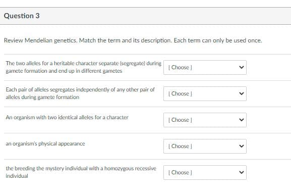 Question 3
Review Mendelian genetics. Match the term and its description. Each term can only be used once.
The two alleles for a heritable character separate (segregate) during
gamete formation and end up in different gametes
| Choose )
Each pair of alleles segregates independently of any other pair of
alleles during gamete formation
[ Choose ]
An organism with two identical alleles for a character
[ Choose ]
an organism's physical appearance
| Choose )
the breeding the mystery individual with a homozygous recessive
individual
[ Choose )
>
>
>
>
>

