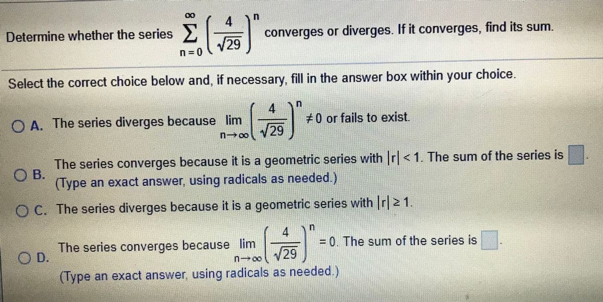 4
Determine whether the series>,
Σ
converges or diverges. If it converges, find its sum.
29
Select the correct choice below and, if necessary, fill in the answer box within your choice.
O A. The series diverges because lim
+0 or fails to exist.
29
The series converges because it is a geometric series with r<1. The sum of the series is
O B.
(Type an exact answer, using radicals as needed.)
O C. The series diverges because it is a geometric series with r 21.
4
The series converges because lim
O D.
/29
= 0. The sum of the series is
(Type an exact answer, using radicals as needed.)
