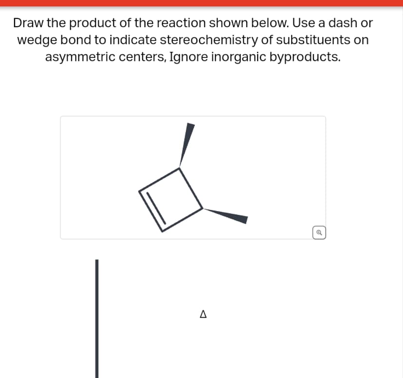 Draw the product of the reaction shown below. Use a dash or
wedge bond to indicate stereochemistry of substituents on
asymmetric centers, Ignore inorganic byproducts.
Δ
Q