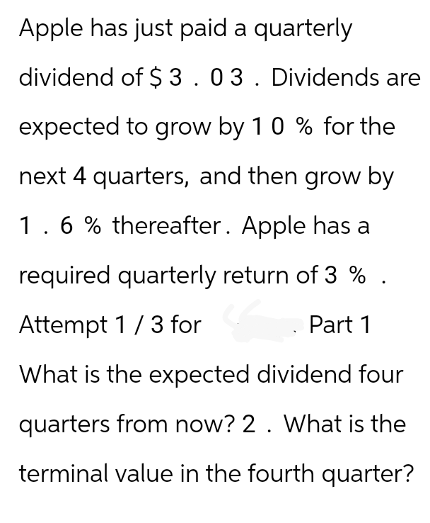 Apple has just paid a quarterly
dividend of $3.03. Dividends are
expected to grow by 10 % for the
next 4 quarters, and then grow by
1.6 % thereafter. Apple has a
required quarterly return of 3% .
Attempt 1/3 for
Part 1
What is the expected dividend four
quarters from now? 2. What is the
terminal value in the fourth quarter?