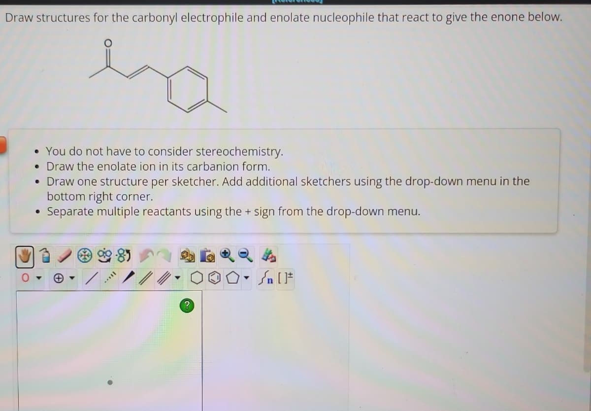 Draw structures for the carbonyl electrophile and enolate nucleophile that react to give the enone below.
CE
O
• You do not have to consider stereochemistry.
• Draw the enolate ion in its carbanion form.
• Draw one structure per sketcher. Add additional sketchers using the drop-down menu in the
bottom right corner.
Separate multiple reactants using the + sign from the drop-down menu.
●
[...
?