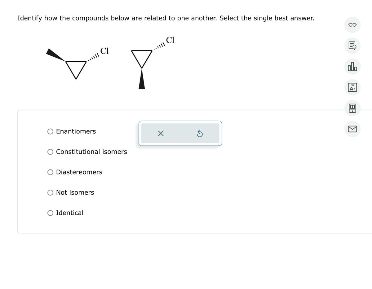 Identify how the compounds below are related to one another. Select the single best answer.
Enantiomers
CI
Constitutional isomers
Diastereomers
Not isomers
Identical
☑
CI
KI
园
00.
18