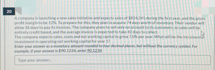 20
A company is launching a new sales initiative and expects sales of $824,241 during the first year, and the gross
profit margin to be 12%. To prepare for this, they plan to acquire 74 days worth of inventory. Their vendor will
allow 36 days to pay its invoices. The company plans to sell only on account to its customers, so sales will be
entirely credit based, and the average invoice is expected to take 42 days to collect.
The company expects sales, costs and net working capital to grow 7.0% per year. What will be the incremental
investment in operating net working capital for year 1?
Enter your answer as a monetary amount rounded to four decimal places, but without the currency symbol. For
example, if your answer is $90.1234, enter 90.1234
Type your answer...