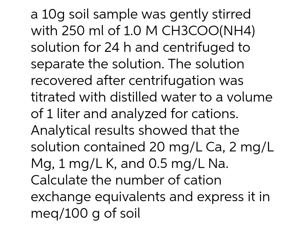 a 10g soil sample was gently stirred
with 250 ml of 1.0 M CH3COO(NH4)
solution for 24 h and centrifuged to
separate the solution. The solution
recovered after centrifugation was
titrated with distilled water to a volume
of 1 liter and analyzed for cations.
Analytical results showed that the
solution contained 20 mg/L Ca, 2 mg/L
Mg, 1 mg/L K, and 0.5 mg/L Na.
Calculate the number of cation
exchange equivalents and express it in
meq/100 g of soil
