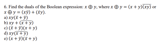 6. Find the duals of the Boolean expression: x O y, where x O y = (x +y)(xy) or
хӨу3(ху) + (Ху).
а) ху(х + у)
b) xy + (x + y)
c) (x + ỹ)(x + y)
d) ху(x + у)
e) (x + y)(x + y)
