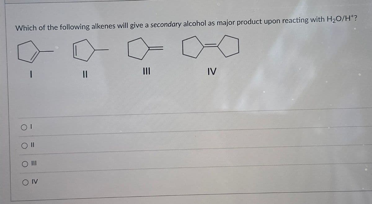 Which of the following alkenes will give a secondary alcohol as major product upon reacting with H₂O/H+?
01
O II
O
III
=
O IV
||
III
IV