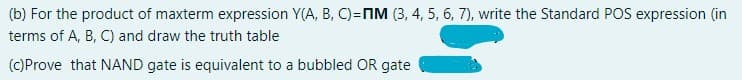 (b) For the product of maxterm expression Y(A, B, C)=nIM (3, 4, 5, 6, 7), write the Standard POS expression (in
terms of A, B, C) and draw the truth table
(C)Prove that NAND gate is equivalent to a bubbled OR gate
