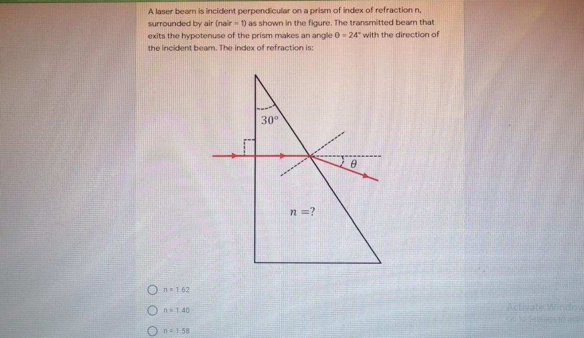 A laser beam is incident perpendicular on a prism of index of refraction n,
surrounded by air (nair = 1) as shown in the figure. The transmitted beam that
exits the hypotenuse of the prism makes an angle e = 24° with the direction of
the incident beam. The index of refraction is:
30°
n =?
On=1.62
O n=140
O n= 1.58
