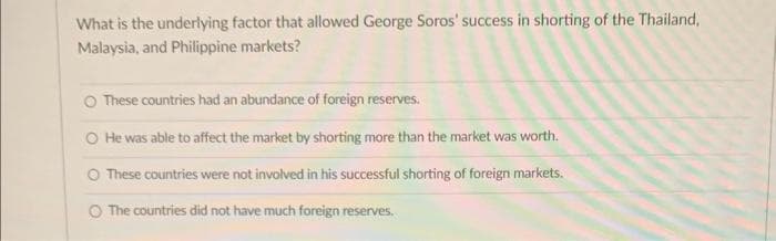 What is the underlying factor that allowed George Soros' success in shorting of the Thailand,
Malaysia, and Philippine markets?
O These countries had an abundance of foreign reserves.
O He was able to affect the market by shorting more than the market was worth.
These countries were not involved in his successful shorting of foreign markets.
The countries did not have much foreign reserves.