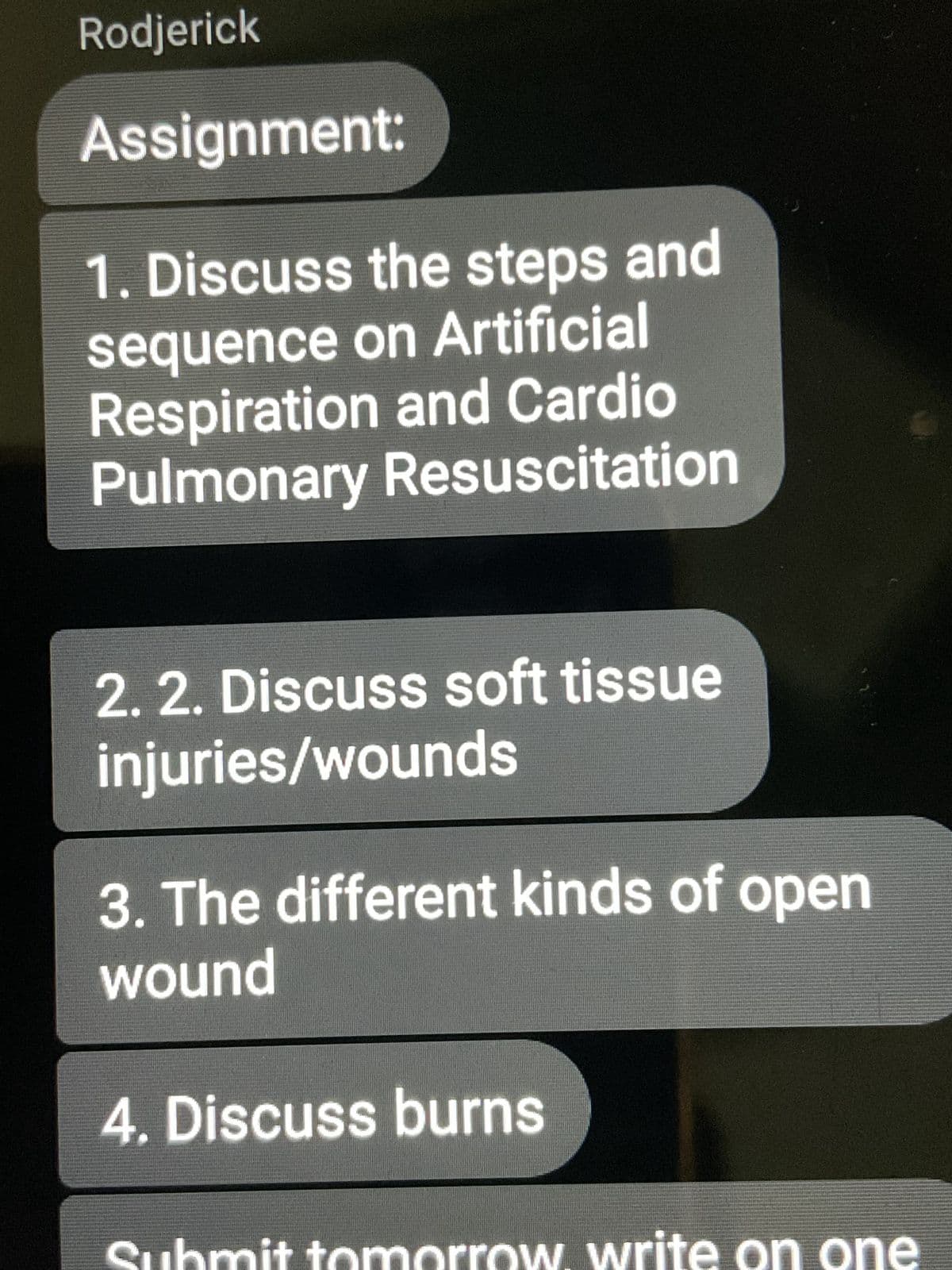 Rodjerick
Assignment:
1. Discuss the steps and
sequence on Artificial
Respiration and Cardio
Pulmonary Resuscitation
2. 2. Discuss soft tissue
injuries/wounds
3. The different kinds of open
wound
4. Discuss burns
Submit tomorrow. write on one