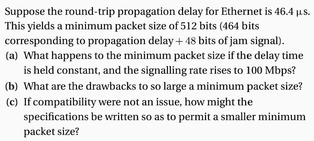 Suppose the round-trip propagation delay for Ethernet is 46.4 µs.
This yields a minimum packet size of 512 bits (464 bits
corresponding to propagation delay + 48 bits of jam signal).
(a) What happens to the minimum packet size if the delay time
is held constant, and the signalling rate rises to 100 Mbps?
(b) What are the drawbacks to so large a minimum packet size?
(c) If compatibility were not an issue, how might the
be written so as to permit a smaller minimum
specifications
packet size?