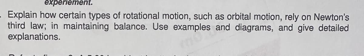experiement.
Explain how certain types of rotational motion, such as orbital motion, rely on Newton's
third law; in maintaining balance. Use examples and diagrams, and give detailed
explanations.
00