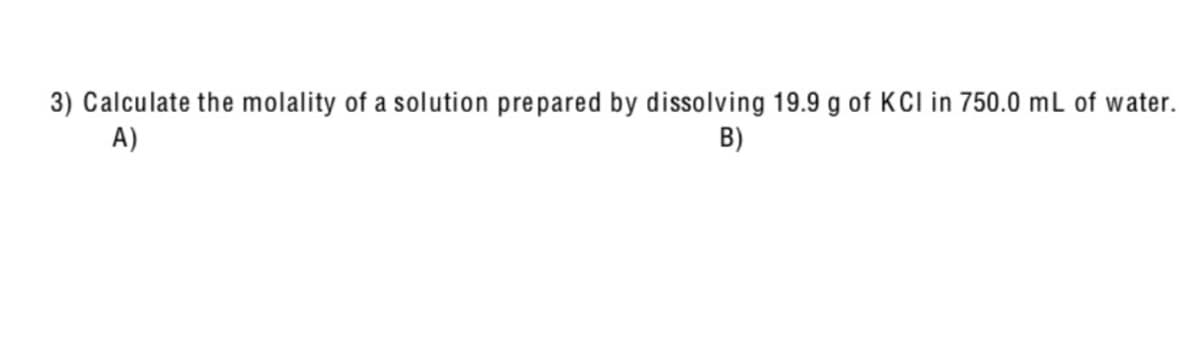 3) Calculate the molality of a solution prepared by dissolving 19.9 g of KCI in 750.0 mL of water.
A)
B)