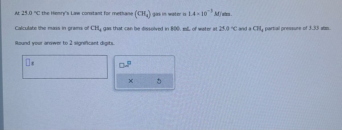 At 25.0 °C the Henry's Law constant for methane (CH4) gas in water is 1.4 × 10³ M/ atm.
Calculate the mass in grams of CH4 gas that can be dissolved in 800. mL of water at 25.0 °C and a CH4 partial pressure of 3.33 atm.
Round your answer to 2 significant digits.
X
S