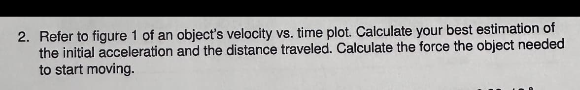 2. Refer to figure 1 of an object's velocity vs. time plot. Calculate your best estimation of
the initial acceleration and the distance traveled. Calculate the force the object needed
to start moving.