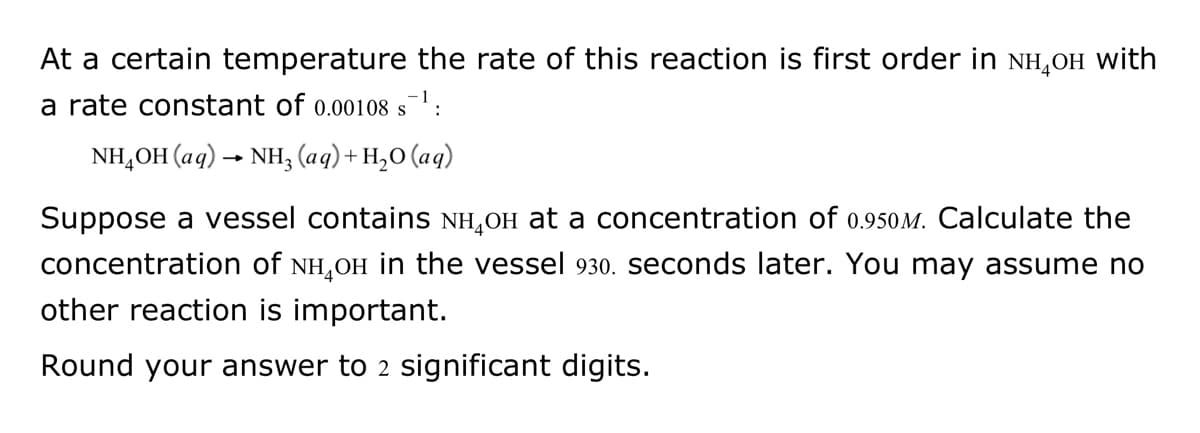 At a certain temperature the rate of this reaction is first order in NH₂OH with
a rate constant of 0.00108 s¯¹:
NH₂OH(aq) → NH3 (aq) + H₂O (aq)
Suppose a vessel contains NH₂OH at a concentration of 0.950M. Calculate the
concentration of NH₂Oн in the vessel 930. seconds later. You may assume no
other reaction is important.
Round your answer to 2 significant digits.