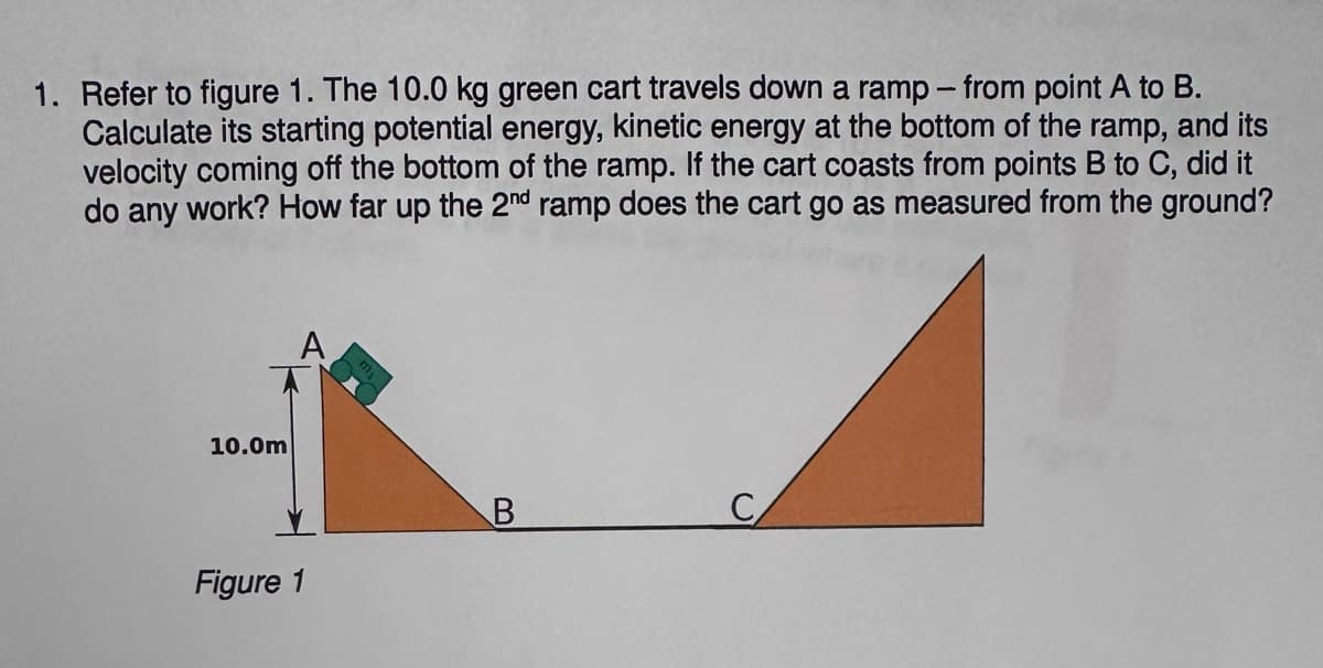 1. Refer to figure 1. The 10.0 kg green cart travels down a ramp - from point A to B.
Calculate its starting potential energy, kinetic energy at the bottom of the ramp, and its
velocity coming off the bottom of the ramp. If the cart coasts from points B to C, did it
do any work? How far up the 2nd ramp does the cart go as measured from the ground?
10.0m
Figure 1
B