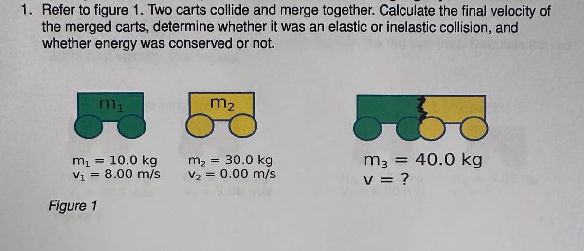 1. Refer to figure 1. Two carts collide and merge together. Calculate the final velocity of
the merged carts, determine whether it was an elastic or inelastic collision, and
whether energy was conserved or not.
m₁
m₁ = 10.0 kg
V₁ = 8.00 m/s
Figure 1
m₂
m₂ = 30.0 kg
V₂ = 0.00 m/s
m3 = 40.0 kg
V = ?