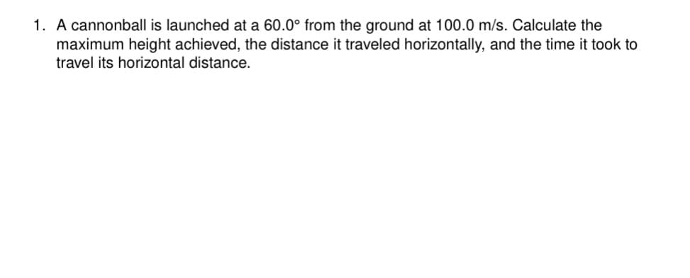 1. A cannonball is launched at a 60.0° from the ground at 100.0 m/s. Calculate the
maximum height achieved, the distance it traveled horizontally, and the time it took to
travel its horizontal distance.