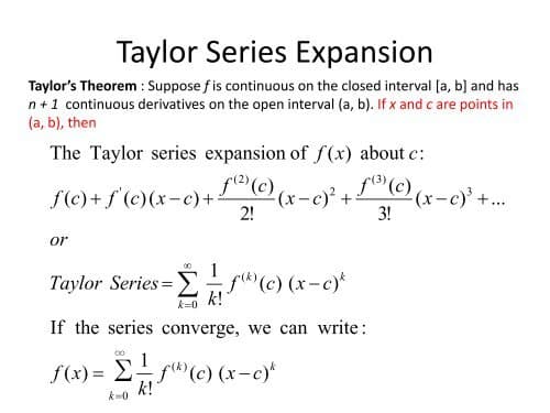 Taylor Series Expansion
Taylor's Theorem : Suppose fis continuous on the closed interval [a, b] and has
n+1 continuous derivatives on the open interval (a, b). If x and c are points in
(a, b), then
The Taylor series expansion of f (x) about c:
f((c)
f(c) + f'(e)(x-c)+ x-c) +© (x-c)'+..
fl) (c)
2!
3!
or
00
1
Taylor Series= (c) (x-c)*
k!
k=0
If the series converge, we can write:
1
f(x) = E f(c) (x-c)*
k!
k-0
