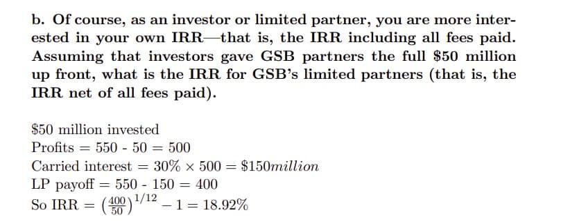 b. Of course, as an investor or limited partner, you are more inter-
ested in your own IRR-that is, the IRR including all fees paid.
Assuming that investors gave GSB partners the full $50 million
up front, what is the IRR for GSB's limited partners (that is, the
IRR net of all fees paid).
$50 million invested
Profits = 550 - 50 = 500
Carried interest
30% x 500 = $150million
LP payoff = = 400
So IRR
550 - 150
(400) 1/12
-1 = 18.92%

