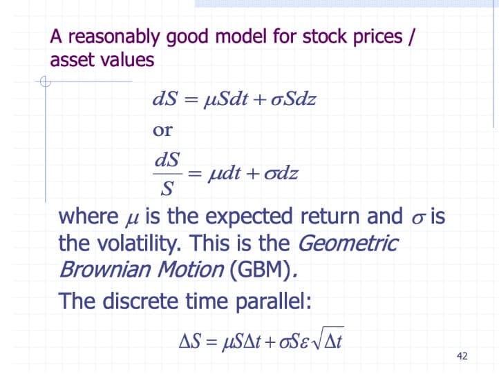 A reasonably good model for stock prices /
asset values
dS = µSdt + oSdz
or
dS
udt + odz
where u is the expected return and o is
the volatility. This is the Geometric
Brownian Motion (GBM).
The discrete time parallel:
AS = µSAt + oSɛVat
42
