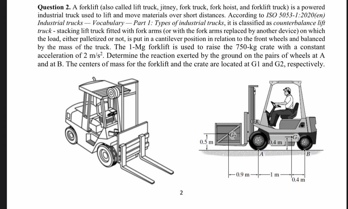 Question 2. A forklift (also called lift truck, jitney, fork truck, fork hoist, and forklift truck) is a powered
industrial truck used to lift and move materials over short distances. According to ISO 5053-1:2020(en)
Industrial trucks – Vocabulary
truck - stacking lift truck fitted with fork arms (or with the fork arms replaced by another device) on which
the load, either palletized or not, is put in a cantilever position in relation to the front wheels and balanced
by the mass of the truck. The 1-Mg forklift is used to raise the 750-kg crate with a constant
acceleration of 2 m/s?. Determine the reaction exerted by the ground on the pairs of wheels at A
and at B. The centers of mass for the forklift and the crate are located at G1 and G2, respectively.
- Part 1: Types of industrial trucks, it is classified as counterbalance lift
0.5 m
0.4 m
- 0.9 m
-1 m
'0.4 m
2
