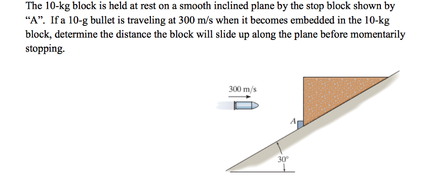 The 10-kg block is held at rest on a smooth inclined plane by the stop block shown by
"A". If a 10-g bullet is traveling at 300 m/s when it becomes embedded in the 10-kg
block, determine the distance the block will slide up along the plane before momentarily
stopping.
300 m/s
30°
