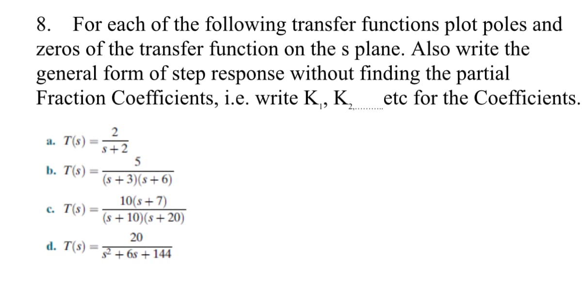 8. For each of the following transfer functions plot poles and
zeros of the transfer function on the s plane. Also write the
general form of step response without finding the partial
Fraction Coefficients, i.e. write K, K,
etc for the Coefficients.
a. T(s)
s+2
b. T(s) :
(s +3)(s+6)
10(s+7)
(s + 10)(s+ 20)
с. T(s)
20
d. T(s)
s2 + 6s + 144
