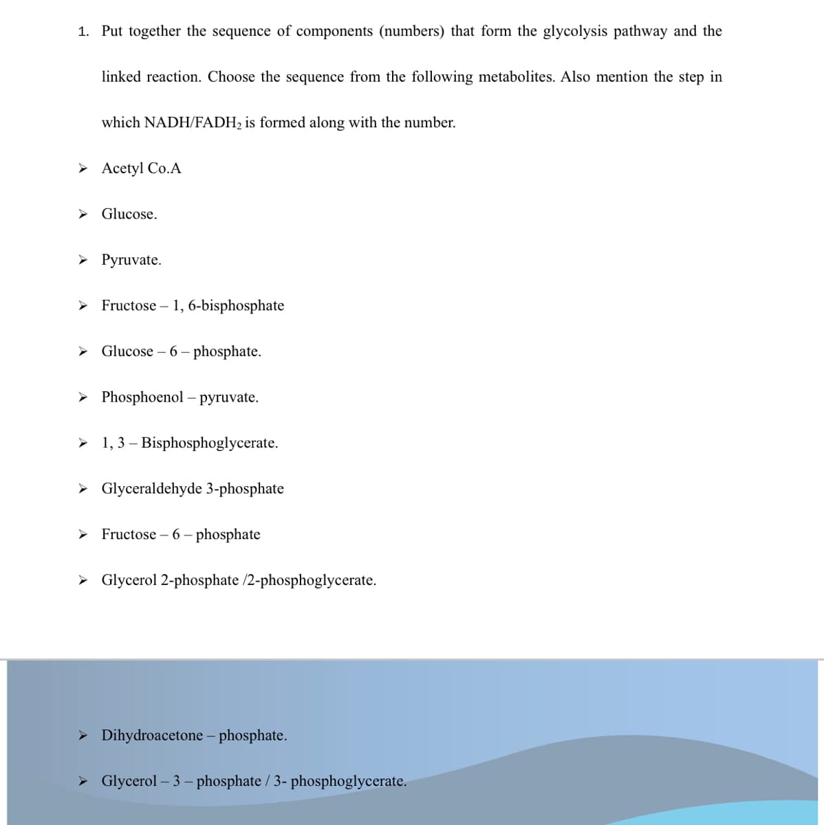 1. Put together the sequence of components (numbers) that form the glycolysis pathway and the
linked reaction. Choose the sequence from the following metabolites. Also mention the step in
which NADH/FADH2 is formed along with the number.
> Acetyl Co.A
> Glucose.
> Pyruvate.
Fructose – 1, 6-bisphosphate
> Glucose – 6 – phosphate.
> Phosphoenol – pyruvate.
> 1, 3 – Bisphosphoglycerate.
> Glyceraldehyde 3-phosphate
Fructose – 6 – phosphate
> Glycerol 2-phosphate /2-phosphoglycerate.
> Dihydroacetone – phosphate.
> Glycerol – 3 – phosphate / 3- phosphoglycerate.
