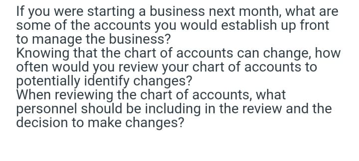 If you were starting a business next month, what are
some of the accounts you would establish up front
to manage the business?
Knowing that the chart of accounts can change, how
often would you review your chart of accounts to
potentially identify changes?
When reviewing the chart of accounts, what
personnel should be including in the review and the
decision to make changes?
