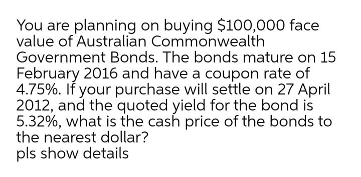 You are planning on buying $100,000 face
value of Australian Commonwealth
Government Bonds. The bonds mature on 15
February 2016 and have a coupon rate of
4.75%. If your purchase will settle on 27 April
2012, and the quoted yield for the bond is
5.32%, what is the cash price of the bonds to
the nearest dollar?
pls show details
