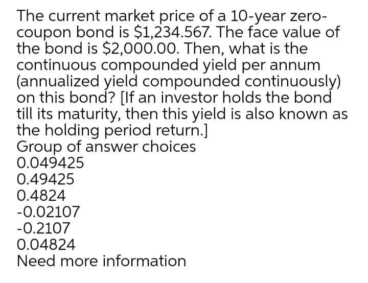 The current market price of a 10-year zero-
coupon bond is $1,234.567. The face value of
the bond is $2,000.00. Then, what is the
continuous compounded yield per annum
(annualized yield compounded continuously)
on this bond? [If an investor holds the bond
till its maturity, then this yield is also known as
the holding period return.]
Group of answer choices
0.049425
0.49425
0.4824
-0.02107
-0.2107
0.04824
Need more information

