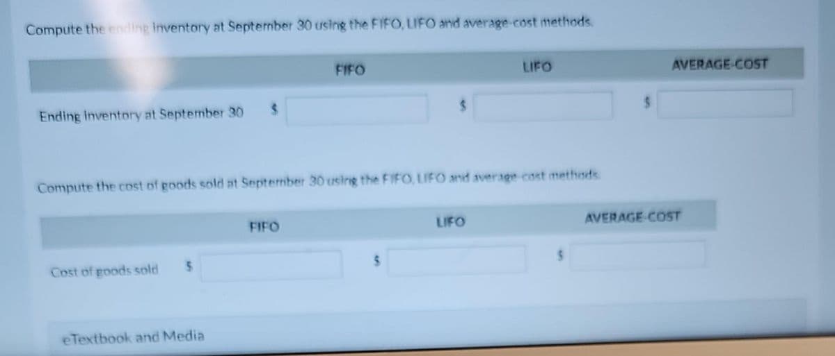 Compute the ending Inventory at September 30 using the FIFO, LIFO and average-cost methods.
Ending inventory at September 30
Cost of goods sold
$
$
Compute the cost of goods sold at September 30 using the FIFO, LIFO and average cost methods.
eTextbook and Media
FIFO
FIFO
LIFO
LIFO
AVERAGE COST
AVERAGE COST