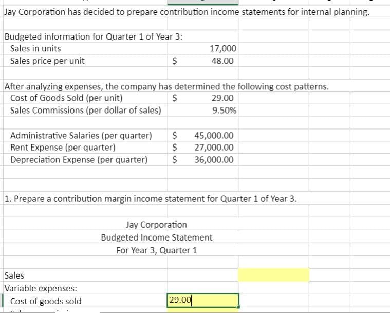 Jay Corporation has decided to prepare contribution income statements for internal planning.
Budgeted information for Quarter 1 of Year 3:
Sales in units
Sales price per unit
$
After analyzing expenses, the company has determined the following cost patterns.
Cost of Goods Sold (per unit)
$
29.00
Sales Commissions (per dollar of sales)
9.50%
17,000
48.00
$
Administrative Salaries (per quarter)
Rent Expense (per quarter)
$
Depreciation Expense (per quarter) $ 36,000.00
Sales
Variable expenses:
Cost of goods sold
1. Prepare a contribution margin income statement for Quarter 1 of Year 3.
45,000.00
27,000.00
29.00
Jay Corporation
Budgeted Income Statement
For Year 3, Quarter 1