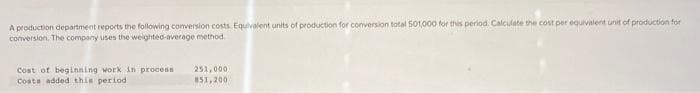 A production department reports the following conversion costs. Equivalent units of production for conversion total 501,000 for this period. Calculate the cost per equivalent unit of production for
conversion. The company uses the weighted-average method.
Cost of beginning work in process
Costs added this period
251,000
851,200